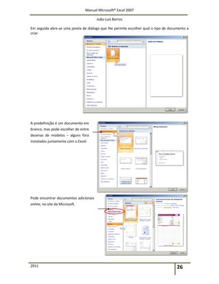 Manual Microsoft® Excel 2007
João Luís Barros
2011 26
Em seguida abre-se uma janela de diálogo que lhe permite escolher qual o tipo de documento a
criar.
A predefinição é um documento em
branco, mas pode escolher de entre
dezenas de modelos – alguns fora
instalados juntamente com o Excel.
Pode encontrar documentos adicionais
online, no site da Microsoft.
 