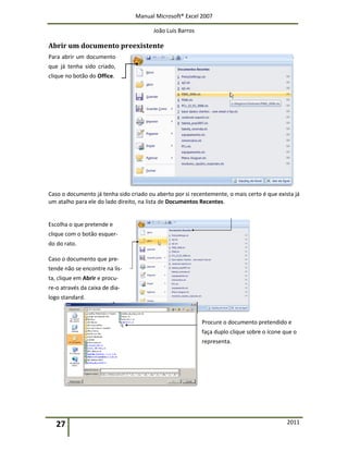 Manual Microsoft® Excel 2007
João Luís Barros
27 2011
Abrir um documento preexistente
Para abrir um documento
que já tenha sido criado,
clique no botão do Office.
Caso o documento já tenha sido criado ou aberto por si recentemente, o mais certo é que exista já
um atalho para ele do lado direito, na lista de Documentos Recentes.
Escolha o que pretende e
clique com o botão esquer-
do do rato.
Caso o documento que pre-
tende não se encontre na lis-
ta, clique em Abrir e procu-
re-o através da caixa de dia-
logo standard.
Procure o documento pretendido e
faça duplo clique sobre o ícone que o
representa.
 