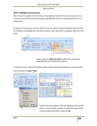 Manual Microsoft® Excel 2007
João Luís Barros
2011 28
Abrir múltiplos documentos
Além de cada livro poder ter várias folhas, o Excel permite manter abertos mais do que um livro –
o total é teoricamente limitado apenas pela capacidade de memoria e de processamento do seu
computador.
Se quiser ter mais do que um livro aberto, só tem de repetir o processo descrito anteriormente.
Para facilitar a visualização dos documentos abertos, deve seleccionar o separador Ver do friso do
Excel.
Depois, clique em Mudar de janela e seleccione o documento
pretendido da lista de documentos abertos.
Em vez de comutar o documento aberto, pode visualizar todos os documentos ao mes-mo tempo.
Para isso clique em Dispor Todas.
Surgirá então uma pequena caixa de diálogo que lhe permite
decidir como pretende visualizar os diferentes documentos.
Escolha a opção pretendida e clique em OK.
 