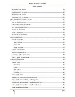 Manual Microsoft® Excel 2007
João Luís Barros
3 2011
Opções do Excel - Popular............................................................................................................. 22
Opções do Excel - Fórmulas .......................................................................................................... 23
Opções do Excel - Guardar............................................................................................................ 23
Opções do Excel - Personalizar...................................................................................................... 24
OPERAÇÕES COM FOLHAS DE CÁLCULO........................................................................................... 25
Criar um documento novo ............................................................................................................ 25
Abrir um documento preexistente................................................................................................ 27
Abrir múltiplos documentos ......................................................................................................... 28
Guardar um documento................................................................................................................ 29
Fechar o documento ..................................................................................................................... 30
Visualização de documento .......................................................................................................... 30
CONCEITOS BÁSICOS......................................................................................................................... 32
Trabalhar com folhas..................................................................................................................... 32
- Alterar o nome........................................................................................................................ 32
- Inserir folha............................................................................................................................. 33
- Mover ou Copiar ..................................................................................................................... 34
Colunas, linhas e células................................................................................................................ 35
Movimentação com o rato............................................................................................................ 36
Seleccionar, cortar, copiar e colar................................................................................................. 38
Inserir e apagar linhas e colunas................................................................................................... 40
INTRODUÇÃO DE DADOS .................................................................................................................. 42
Tipos de dados .............................................................................................................................. 42
- Numéricos............................................................................................................................... 42
- Texto........................................................................................................................................ 42
- Datas e horas........................................................................................................................... 42
- Fórmulas.................................................................................................................................. 42
Introdução de dados ..................................................................................................................... 42
Introdução de dados num conjunto de células............................................................................. 43
Introdução de séries de dados – dados repetidos........................................................................ 44
Introdução de séries de dados – sequências numéricas............................................................... 45
Introdução de séries de dados – sequências de datas.................................................................. 46
Edição de dados numa célula........................................................................................................ 47
 