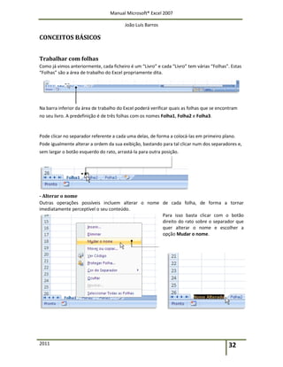 Manual Microsoft® Excel 2007
João Luís Barros
2011 32
CONCEITOS BÁSICOS
Trabalhar com folhas
Como já vimos anteriormente, cada ficheiro é um “Livro” e cada “Livro” tem várias “Folhas”. Estas
“Folhas” são a área de trabalho do Excel propriamente dita.
Na barra inferior da área de trabalho do Excel poderá verificar quais as folhas que se encontram
no seu livro. A predefinição é de três folhas com os nomes Folha1, Folha2 e Folha3.
Pode clicar no separador referente a cada uma delas, de forma a colocá-las em primeiro plano.
Pode igualmente alterar a ordem da sua exibição, bastando para tal clicar num dos separadores e,
sem largar o botão esquerdo do rato, arrastá-la para outra posição.
- Alterar o nome
Outras operações possíveis incluem alterar o nome de cada folha, de forma a tornar
imediatamente perceptível o seu conteúdo.
Para isso basta clicar com o botão
direito do rato sobre o separador que
quer alterar o nome e escolher a
opção Mudar o nome.
 