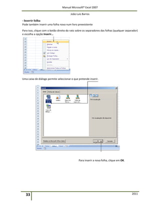 Manual Microsoft® Excel 2007
João Luís Barros
33 2011
- Inserir folha
Pode também inserir uma folha nova num livro preexistente
Para isso, clique com o botão direito do rato sobre os separadores das folhas (qualquer separador)
e escolha a opção Inserir…
Uma caixa de diálogo permite seleccionar o que pretende inserir.
Para inserir a nova folha, clique em OK.
 