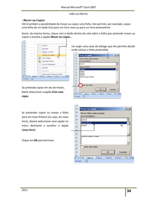 Manual Microsoft® Excel 2007
João Luís Barros
2011 34
- Mover ou Copiar
Útil é também a possibilidade de mover ou copiar uma folha. Isto permite, por exemplo, copiar
uma folha de um dado livro para um livro novo ou para um livro preexistente.
Assim, da mesma forma, clique com o botão direito do rato sobre a folha que pretende mover ou
copiar e escolha a opção Mover ou copiar…
Irá surgir uma caixa de diálogo que lhe permite decidir
onde colocar a folha pretendida.
Se pretende copiar em vez de mover,
basta seleccionar a opção Criar uma
cópia.
Se pretender copiar ou mover a folha
para um novo ficheiro (ou seja, um novo
livro), deverá seleccionar essa opção no
menu deslizante e escolher a opção
(novo livro).
Clique em OK para terminar.
 