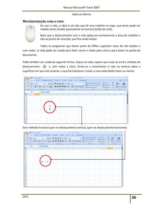 Manual Microsoft® Excel 2007
João Luís Barros
2011 36
Movimentação com o rato
Se usar o rato, o ideal é um dos que tê uma rodinha no topo, que tanto pode ser
rodada como clicada (equivalente ao terceiro botão do rato).
Note que o deslocamento com o rato aplica-se normalmente à área de trabalho e
não ao ponto de inserção, que fica onde estava.
Todos os programas que fazem parte do Office suportam ratos de três botões e
com rodas. A roda pode ser usada para fazer correr o texto para cima e para baixo na janela do
documento.
Pode também ser usada da seguinte forma: clique na roda; espere que surja no ecrã o símbolo de
deslocamento e, sem voltar a clicar, limite-se a movimentar o rato na vertical sobre a
superfície em que está assente, o que fará deslocar o texto a uma velocidade maior ou menor.
Este método funciona quer no deslocamento vertical, quer no deslocamento horizontal.
 