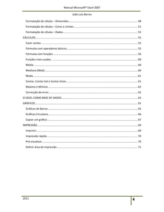 Manual Microsoft® Excel 2007
João Luís Barros
2011 4
Formatação de células – Dimensões............................................................................................. 48
Formatação de células – Cores e Limites...................................................................................... 51
Formatação de células – Dados..................................................................................................... 52
CÁLCULOS.......................................................................................................................................... 55
Fazer contas .................................................................................................................................. 55
Fórmulas com operadores básicos................................................................................................ 55
Fórmulas com funções .................................................................................................................. 56
Funções mais usadas..................................................................................................................... 60
Média ............................................................................................................................................ 60
Mediana (Med).............................................................................................................................. 60
Moda ............................................................................................................................................. 61
Contar, Contar.Val e Contar.Vazio ................................................................................................ 61
Máximo e Mínimo......................................................................................................................... 62
Correcção de erros........................................................................................................................ 62
O EXCEL COMO BASE DE DADOS....................................................................................................... 63
GRÁFICOS .......................................................................................................................................... 65
Gráficos de Barras ......................................................................................................................... 65
Gráficos Circulares......................................................................................................................... 66
Copiar um gráfico.......................................................................................................................... 67
IMPRESSÃO........................................................................................................................................ 69
Imprimir......................................................................................................................................... 69
Impressão rápida........................................................................................................................... 70
Pré-visualizar................................................................................................................................. 70
Definir área de impressão............................................................................................................. 71
 