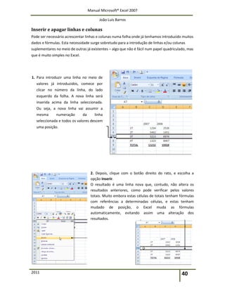 Manual Microsoft® Excel 2007
João Luís Barros
2011 40
Inserir e apagar linhas e colunas
Pode ser necessário acrescentar linhas e colunas numa folha onde já tenhamos introduzido muitos
dados e fórmulas. Esta necessidade surge sobretudo para a introdução de linhas e/ou colunas
suplementares no meio de outras já existentes – algo que não é fácil num papel quadriculado, mas
que é muito simples no Excel.
1. Para introduzir uma linha no meio de
valores já introduzidos, comece por
clicar no número da linha, do lado
esquerdo da folha. A nova linha será
inserida acima da linha seleccionada.
Ou seja, a nova linha vai assumir a
mesma numeração da linha
seleccionada e todos os valores descem
uma posição.
2. Depois, clique com o botão direito do rato, e escolha a
opção Inserir.
O resultado é uma linha nova que, contudo, não altera os
resultados anteriores, como pode verificar pelos valores
totais. Muito embora estas células de totais tenham fórmulas
com referências a determinadas células, e estas tenham
mudado de posição, o Excel muda as fórmulas
automaticamente, evitando assim uma alteração dos
resultados.
 
