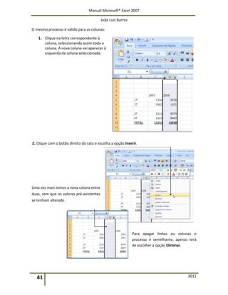Manual Microsoft® Excel 2007
João Luís Barros
41 2011
O mesmo processo é válido para as colunas:
1. Clique na letra correspondente à
coluna, seleccionando assim toda a
coluna. A nova coluna vai aparecer à
esquerda da coluna seleccionada.
2. Clique com o botão direito do rato e escolha a opção Inserir.
Uma vez mais temos a nova coluna entre
duas, sem que os valores pré-existentes
se tenham alterado.
Para apagar linhas ou colunas o
processo é semelhante, apenas terá
de escolher a opção Eliminar.
 