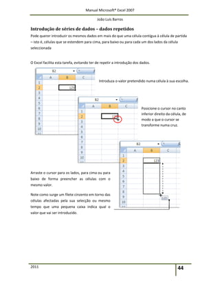 Manual Microsoft® Excel 2007
João Luís Barros
2011 44
Introdução de séries de dados – dados repetidos
Pode querer introduzir os mesmos dados em mais do que uma célula contígua à célula de partida
– isto é, células que se estendem para cima, para baixo ou para cada um dos lados da célula
seleccionada
O Excel facilita esta tarefa, evitando ter de repetir a introdução dos dados.
Introduza o valor pretendido numa célula à sua escolha.
Posicione o cursor no canto
inferior direito da célula, de
modo a que o cursor se
transforme numa cruz.
Arraste o cursor para os lados, para cima ou para
baixo de forma preencher as células com o
mesmo valor.
Note como surge um filete cinzento em torno das
células afectadas pela sua selecção ou mesmo
tempo que uma pequena caixa indica qual o
valor que vai ser introduzido.
 