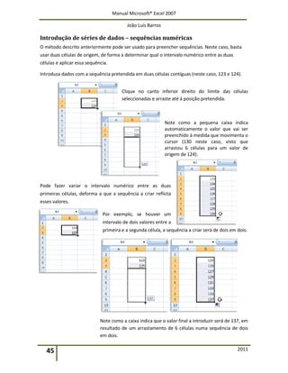 Manual Microsoft® Excel 2007
João Luís Barros
45 2011
Introdução de séries de dados – sequências numéricas
O método descrito anteriormente pode ser usado para preencher sequências. Neste caso, basta
usar duas células de origem, de forma a determinar qual o intervalo numérico entre as duas
células e aplicar essa sequência.
Introduza dados com a sequência pretendida em duas células contíguas (neste caso, 123 e 124).
Clique no canto inferior direito do limite das células
seleccionadas e arraste até à posição pretendida.
Note como a pequena caixa indica
automaticamente o valor que vai ser
preenchido à medida que movimenta o
cursor (130 neste caso, visto que
arrastou 6 células para um valor de
origem de 124).
Pode fazer variar o intervalo numérico entre as duas
primeiras células, deforma a que a sequência a criar reflicta
esses valores.
Por exemplo, se houver um
intervalo de dois valores entre a
primeira e a segunda célula, a sequência a criar será de dois em dois.
Note como a caixa indica que o valor final a introduzir será de 137, em
resultado de um arrastamento de 6 células numa sequência de dois
em dois.
 