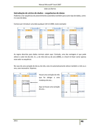 Manual Microsoft® Excel 2007
João Luís Barros
2011 46
Introdução de séries de dados – sequências de datas
Podemos criar sequências de preenchimento automático também para outro tipo de dados, como
é o caso de datas.
Comece por introduzir uma data qualquer (10-12-2000, neste exemplo)
As regras descritas para dados normais valem aqui. Contudo, uma das vantagens é que pode
alterar o valor do dia (10, 11…), do mês (12) ou do ano (2000), e o Excel irá fazer variar apenas
esse valor na sequência.
No caso de uma variação do dia ou do mês, esta irá automaticamente alterar também o mês ou o
ano, caso necessário. Vejamos:
Houve uma variação do mês
que foi obrigar a uma
mudança de ano…
Aqui só houve uma variação
do ano…
 