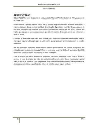 Manual Microsoft® Excel 2007
João Luís Barros
5 2011
APRESENTAÇÃO
O Excel® 2007 faz parte do pacote de produtividade Microsoft® Office System de 2007, que sucede
ao Office 2003.
Relativamente à versão anterior (Excel 2003), o novo programa introduz inúmeras alterações, a
maioria das quais são ao nível da facilidade de utilização. O produto é mais fácil de usar, através de
um novo paradigma de interface, que substitui os familiares menus por um “friso” (ribbon, em
inglês) que agrupa os comandos principais que são necessários de acordo com o que estejamos a
fazer na altura.
Contudo, se esta nova interface é mais fácil de usar, sobretudo para quem não conhece o Excel,
ela requer alguma habituação para os utilizadores que já estavam familiarizados com as versões
anteriores.
Um dos principais objectivos deste manual consiste precisamente em facilitar a migração dos
utilizadores de versões anteriores do Office – e neste caso concreto, do Excel – para a versão 2007,
bem como introduzir novos utilizadores ao novo paradigma.
Face ao manual da versão anterior do programa, são ainda abordadas novas facetas do Excel,
como é o caso da criação de listas de contactos ordenáveis. Além disso, é dedicada especial
atenção à criação de vários tipos de gráficos, bem como a diferentes aspectos da impressão que,
dadas as características específicas das folhas de cálculo, requer algum cuidado.
 