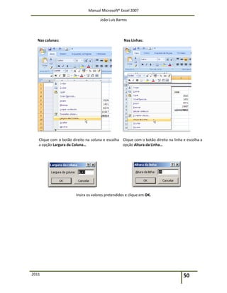 Manual Microsoft® Excel 2007
João Luís Barros
2011 50
Nas colunas: Nas Linhas:
Clique com o botão direito na coluna e escolha
a opção Largura da Coluna…
Clique com o botão direito na linha e escolha a
opção Altura da Linha…
Insira os valores pretendidos e clique em OK.
 