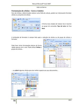 Manual Microsoft® Excel 2007
João Luís Barros
51 2011
Formatação de células – Cores e Limites
Para dar ênfase a determinados valores numa folha de cálculo, poderá ser interessante formatar
células ou conjuntos de células.
A forma mais simples de realizar isto é recorrer
ao grupo de comandos Tipo de Letra do friso
Base.
A atribuição de formatos é sempre feita após a selecção de células ou de grupo de células a
formatar.
Pode fazer várias formatações básicas de forma
rápida apenas com o rato. Pode atribuir limites a
grupos de células…
… ou colorir algumas células para dar melhor aspecto aos seus documentos…
 