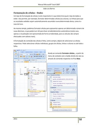 Manual Microsoft® Excel 2007
João Luís Barros
2011 52
Formatação de células – Dados
Um tipo de formatação de células muito importante é o que determina qual o tipo de dados a
exibir. Isto permite, por exemplo, formatar determinadas células (ou colunas, ou linhas) para que
os resultados exibidos sejam automaticamente assumidos numa determinada divisa, como é o
caso do Euro.
Ao mesmo tempo, podemos formatar células para apresentar apenas um determinado número de
casas decimais, o que poderá ser útil para fazer arredondamentos automáticos (neste caso,
apenas a visualização será apresentada de forma arredondada, pois os cálculos são sempre
efectuados com valores reais).
A formatação do conteúdo das células é feita, como sempre, depois de seleccionar as células
respectivas. Pode seleccionar células individuais, grupos de células, linhas e colunas ou até toda a
folha.
Aceda ao comando Formatar células… a partir do
menu de contexto com o botão direito do rato ou
através do comando respectivo no friso Base.
 