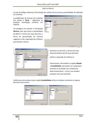 Manual Microsoft® Excel 2007
João Luís Barros
53 2011
A caixa de diálogo referente à formatação das células dá-nos imensas possibilidades de definição
do conteúdo.
A predefinição do formato do conteúdo
das células é Geral – algarismos se
qualquer formatação numérica em
especial.
Há vantagens em escolher a formatação
Número, pois aqui temos a possibilidade
de definir o número de casas decimais, a
forma de apresentação de números
negativos e até a separação dos milhares,
para facilitar a leitura.
Aumentar ou diminuir o número de casas
decimais (máximo de 30 casas decimais).
Utilizar o separador de milhares (.)
Interessantes, são também as opções Moeda
e Contabilidade, pois podem ser usadas para
formatar os resultados com símbolos de
determinada divisa – o Euro, mas também
qualquer outra que pretenda.
A diferença entra ambas é que a opção Contabilidade alinha os símbolos monetários e virgulas
decimais numa coluna.
 