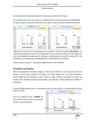Manual Microsoft® Excel 2007
João Luís Barros
2011 56
É também possível realizar operações com células que contenham já fórmulas.
Por exemplo, neste caso vamos somar os resultados de dois anos, expressos nas células C9 e E9,
nas quais contêm já operadores aritméticos para obter a soma das células imediatamente acima.
Dica: Pode criar fórmulas com operações mais complexas, como, por exemplo =(E5-E6)*10 – um
exemplo que significa que haverá uma subtracção entre os valores das células E5 e E6, seguido de
uma multiplicação do resultado por 10. Note que os símbolos para a soma (+) e subtracção (-) são
evidentes, já os símbolos para a multiplicação (*) e divisão (/) são menos óbvios.
Lembre-se que o sinal de “:” (dois pontos) não serve para indicar divisão!
Fórmulas com funções
Além dos operadores aritméticos simples, o Excel suporta fórmulas mais avançadas através de
funções. O Excel possui centenas de funções, mas iremos apenas usar uma como exemplo, a
função SOMA (se está habituado a usar o Excel em inglês, lembre-se que todos os nomes das
funções foram também trocados para português – por exemplo, a função SUM passa a SOMA em
português).
A função SOMA permite somar o conteúdo de duas ou mais células e é especialmente útil para
séries de células.
Usa-se da seguinte forma: =SOMA() em
que podemos colocar entre os parêntesis
células ou series de células.
 