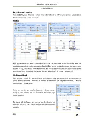 Manual Microsoft® Excel 2007
João Luís Barros
2011 60
Funções mais usadas
Além da SOMA, cuja utilização é a mais frequente no Excel, há outras funções muito usadas e que
passamos a descrever sucintamente:
Média
Note que esta função é escrita com acento no “e” (e, tal como todas as outras funções, pode ser
escrita com caracteres maiúsculos ou minúsculos). Esta função faz exactamente o que o seu nome
sugere, ou seja, uma média aritmética simples dos valores constantes nas células indicadas como
argumento (soma dos valores das células dividido pelo número de células com valores).
Mediana (Med)
Nem sempre a média é o que realmente pretendemos obter de um conjunto de números. Por
vezes, é mais útil saber a mediana (o número do centro de um conjunto numérico). A função
mediana tem a sintaxe MED.
Tenha em atenção que esta função poderá não apresentar
qualquer valor no caso em que o intervalo de valores seja
muito pequeno.
Por outro lado se houver um número par de números no
conjunto, a função MED calcula a média dos dois números
do meio.
 