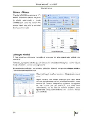 Manual Microsoft® Excel 2007
João Luís Barros
2011 62
Máximo e Mínimo
A função MÁXIMO (com acento no “a”)
devolve o valor mais alto de um grupo
de células seleccionado; a função
MÍNIMO (com acento no primeiro “i”)
devolve o valor mais baixo de um grupo
de células seleccionado.
Correcção de erros
O Excel possui um sistema de correcção de erros que nos avisa quando algo poderá estar
incorrecto.
Neste caso, o programa detectou que um valor de uma célula adjacente ao grupo a somar ficou de
fora (a célula com o número que designa o ano)
A chamada de atenção para um problema potencial é feita com um pequeno triângulo verde no
canto superior esquerdo da célula.
Clique no triângulo para fazer aparecer o diálogo de controlo de
erros.
Depois clique no sinal amarelo e verifique qual o erro. Neste
caso não é propriamente um erro, mas sim a advertência para o
facto de que a fórmula omite células adjacentes, o que poderá
ter sido causado por uma distracção. Mas como vimos
anteriormente, não foi, pelo que podemos escolher a opção
Ignorar erro, para que o Excel não nos volte a chamar a atenção
para este facto.
 