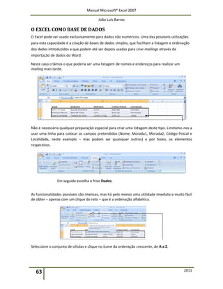 Manual Microsoft® Excel 2007
João Luís Barros
63 2011
O EXCEL COMO BASE DE DADOS
O Excel pode ser usado exclusivamente para dados não numéricos. Uma das possíveis utilizações
para esta capacidade é a criação de bases de dados simples, que facilitam a listagem e ordenação
dos dados introduzidos e que podem até ser depois usadas para criar mailings através da
importação de dados do Word.
Neste caso criámos o que poderia ser uma listagem de nomes e endereços para realizar um
mailing mais tarde.
Não é necessária qualquer preparação especial para criar uma listagem deste tipo. Limitámo-nos a
usar uma linha para colocar os campos pretendidos (Nome, Morada1, Morada2, Código Postal e
Localidade, neste exemplo – mas podem ser quaisquer outros) e por baixo, os elementos
respectivos.
Em seguida escolha o friso Dados.
As funcionalidades possíveis são imensas, mas há pelo menos uma utilidade imediata e muito fácil
de obter – apenas com um clique do rato – que é a ordenação alfabética.
Seleccione o conjunto de células e clique no ícone da ordenação crescente, de A a Z.
 