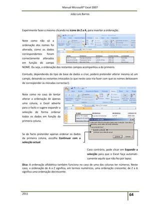 Manual Microsoft® Excel 2007
João Luís Barros
2011 64
Experimente fazer o mesmo clicando no ícone de Z a A, para inverter a ordenação.
Note como não só a
ordenação dos nomes foi
alterada, como os dados
correspondentes foram
correctamente alterados
em função do campo
NOME. Ou seja, a ordenação dos restantes campos acompanhou a do primeiro.
Contudo, dependendo do tipo de base de dados a criar, poderá pretender alterar mesmo só um
campo, deixando os restantes intocados (o que neste caso iria fazer com que os nomes deixassem
de corresponder às moradas correctas!).
Note como no caso de tentar
alterar a ordenação de apenas
uma coluna, o Excel adverte
para o facto e sugere expandir a
selecção de forma ordenar
todos os dados em função da
primeira coluna.
Se de facto pretender apenas ordenar os dados
da primeira coluna, escolha Continuar com a
selecção actual.
Caso contrário, pode clicar em Expandir a
selecção para que o Excel faça automati-
camente aquilo que não fez por lapso.
Dica: A ordenação alfabética também funciona no caso de uma das colunas ter números. Neste
caso, a ordenação de A a Z significa, em termos numéricos, uma ordenação crescente; de Z a A
significa uma ordenação decrescente.
 