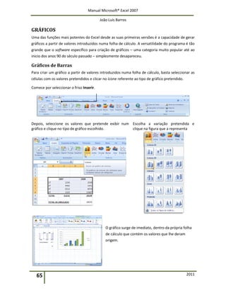 Manual Microsoft® Excel 2007
João Luís Barros
65 2011
GRÁFICOS
Uma das funções mais potentes do Excel desde as suas primeiras versões é a capacidade de gerar
gráficos a partir de valores introduzidos numa folha de cálculo. A versatilidade do programa é tão
grande que o software específico para criação de gráficos – uma categoria muito popular até ao
inicio dos anos 90 do século passado – simplesmente desapareceu.
Gráficos de Barras
Para criar um gráfico a partir de valores introduzidos numa folha de cálculo, basta seleccionar as
células com os valores pretendidos e clicar no ícone referente ao tipo de gráfico pretendido.
Comece por seleccionar o friso Inserir.
Depois, seleccione os valores que pretende exibir num
gráfico e clique no tipo de gráfico escolhido.
Escolha a variação pretendida e
clique na figura que a representa
O gráfico surge de imediato, dentro da própria folha
de cálculo que contém os valores que lhe deram
origem.
 