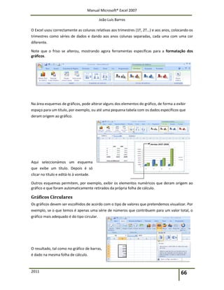 Manual Microsoft® Excel 2007
João Luís Barros
2011 66
O Excel usou correctamente as colunas relativas aos trimestres (1T, 2T…) e aos anos, colocando os
trimestres como séries de dados e dando aos anos colunas separadas, cada uma com uma cor
diferente.
Note que o friso se alterou, mostrando agora ferramentas específicas para a formatação dos
gráficos.
Na área esquemas de gráficos, pode alterar alguns dos elementos do gráfico, de forma a exibir
espaço para um título, por exemplo, ou até uma pequena tabela com os dados específicos que
deram origem ao gráfico.
Aqui seleccionámos um esquema
que exibe um título. Depois é só
clicar no título e editá-lo à vontade.
Outros esquemas permitem, por exemplo, exibir os elementos numéricos que deram origem ao
gráfico e que foram automaticamente retirados da própria folha de cálculo.
Gráficos Circulares
Os gráficos devem ser escolhidos de acordo com o tipo de valores que pretendemos visualizar. Por
exemplo, se o que temos é apenas uma série de números que contribuem para um valor total, o
gráfico mais adequado é do tipo circular.
O resultado, tal como no gráfico de barras,
é dado na mesma folha de cálculo.
 
