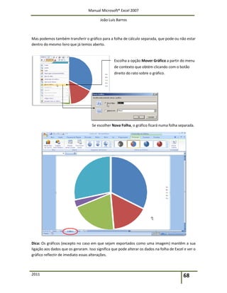 Manual Microsoft® Excel 2007
João Luís Barros
2011 68
Mas podemos também transferir o gráfico para a folha de cálculo separada, que pode ou não estar
dentro do mesmo livro que já temos aberto.
Escolha a opção Mover Gráfico a partir do menu
de contexto que obtém clicando com o botão
direito do rato sobre o gráfico.
Se escolher Nova Folha, o gráfico ficará numa folha separada.
Dica: Os gráficos (excepto no caso em que sejam exportados como uma imagem) mantêm a sua
ligação aos dados que os geraram. Isso significa que pode alterar os dados na folha de Excel e ver o
gráfico reflectir de imediato essas alterações.
 
