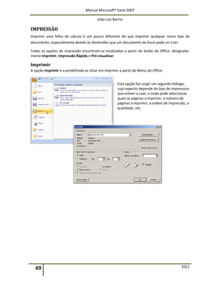 Manual Microsoft® Excel 2007
João Luís Barros
69 2011
IMPRESSÃO
Imprimir uma folha de cálculo é um pouco diferente do que imprimir qualquer outro tipo de
documento, especialmente devido às dimensões que um documento de Excel pode vir a ter.
Todas as opções de impressão encontram-se localizadas a partir do botão do Office, designada-
mente Imprimir, Impressão Rápida e Pré-visualizar.
Imprimir
A opção Imprimir é a predefinida se clicar em Imprimir a partir do Menu do Office.
Esta opção faz surgir um segundo diálogo,
cujo aspecto depende do tipo de impressora
que estiver a usar, e onde pode seleccionar
quais as páginas a imprimir, o número de
páginas a imprimir, a ordem de impressão, a
qualidade, etc.
 