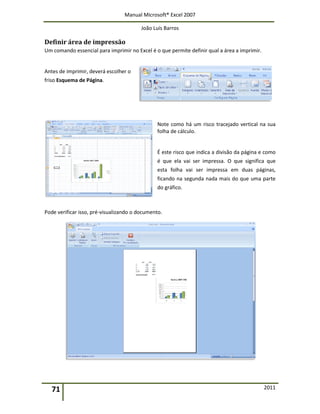 Manual Microsoft® Excel 2007
João Luís Barros
71 2011
Definir área de impressão
Um comando essencial para imprimir no Excel é o que permite definir qual a área a imprimir.
Antes de imprimir, deverá escolher o
friso Esquema de Página.
Note como há um risco tracejado vertical na sua
folha de cálculo.
É este risco que indica a divisão da página e como
é que ela vai ser impressa. O que significa que
esta folha vai ser impressa em duas páginas,
ficando na segunda nada mais do que uma parte
do gráfico.
Pode verificar isso, pré-visualizando o documento.
 