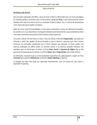 Manual Microsoft® Excel 2007
João Luís Barros
2011 8
Os frisos do Excel
Nas principais aplicações do Office, casos do Excel e Word, a Microsoft criou um novo paradigma
de interface gráfica, reunindo numa só ferramenta, designada friso, o que anteriormente estava
dividido entre barra de menus (com os comandos Ficheiro, Editar, etc.) e a barra de ferramentas
(com ícones de acesso rápido a funções).
Além de reunir estas funcionalidades, o friso possui comandos e ícones de diferentes tamanhos,
de acordo com a sua importância. O programa detecta automaticamente o que pretendemos fazer
num dado momento e passa para primeiro plano o friso respectivo.
Tal como o Word, há sete frisos no Excel, mais um oitavo, chamado Programador, que pode ser
activado a partir das opções de personalização e que se destina a pessoas que criem macros
(conjunto de instruções complexas) com o Excel. Sempre que possível, os frisos usados nas
diversas aplicações do Office retêm os mesmos nomes e as mesmas posições relativas. Por
exemplo, quer no Word quer no Excel, os frisos Base, Inserir e Esquema de Página são os três
primeiros da esquerda para a direita, e os frisos Rever, Ver e Programador são os três últimos.
As alterações, necessárias para as funcionalidades específicas de cada programa, surgem no friso
Fórmulas (que substitui Referências no Word) e Dados (Mailings no Word).
A exibição de cada friso pode ser alternada manualmente, com um clique do rato sobre o
separador respectivo.
 