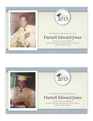 We proudly announce the graduation of our son
Darnell Edward Jones
from Pine Tree Senior High School
Graduation Exercises will take place at Pine Tree Stadium
on May 23, 2008 at 12 noon
2015
CLASS OF
We proudly announce the graduation of our son
Darnell Edward Jones
from Pine Tree Senior High School
Graduation Exercises will take place at Pine Tree Stadium
on May 23, 2008 at 12 noon
2015
CLASS OF
 
