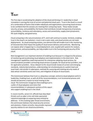 © Page 8
TRUST
The first step in accelerating the adoption of the cloud and driving U.S. leadership in cloud
innovation is earning the trust of current and potential cloud users. Trust in the cloud is a result
of a combination of factors that enable individuals and organizations consuming cloud services
to be confident that the services are meeting their computing needs. These needs include
security, privacy, and availability; the factors that contribute include transparency of practices,
accountability, resiliency and redundancy, access and connectivity, supply chain provenance,
life cycle integrity, and governance.
Cloud computing is the natural evolution of IT, and it will continue to evolve. Similarly, enabling
trust in the cloud is an evolution—trust is not a static state, and cloud services are not static
deployments. As cloud computing evolves, one element that will enable trust is the monitoring
of characteristics that impact the quality of cloud service delivery and continuity. Monitoring
can expose what is happening in a cloud deployment, and, coupled with systems for analysis,
improvement, and accountability, can help enable trust in the functioning and security of the
cloud.
Risk management is an important element of enabling trust because it is integral to the process
of monitoring and accelerating cloud adoption and implementation in the short term. Risk
management capabilities need improvement for enterprises adopting cloud services, for
communications providers connecting cloud services to people, for cloud service providers, and
for application providers. Areas relevant to the cloud include review of current and emerging
standards, industry best practices, understanding risk simultaneously at a system level and
asset level, risk transfer in cyberspace, methods for assessing and meeting security needs of
data whose sensitivity varies over time, and mitigation of abuse of cloud assets.
This Commission believes that trust is a ubiquitous concept, central to cloud adoption and U.S.
leadership. Enabling trust, as with all of the recommendations, is an incremental process and
should not become a reason to resist moving to the
cloud. The Commission recognizes that enabling trust is
a pillar of cloud adoption and notes that
recommendations in subsequent sections of this report
also support enabling trust in the cloud.
In recent months, senior U.S. officials have described
threats such as cyber crime and state-sponsored
industrial espionage as outpacing many enterprise
defenses. In this evolving cyber threat environment,
the commission believes that cloud security services
and solutions, if done correctly, may provide improved
security relative to non-cloud environments.
 