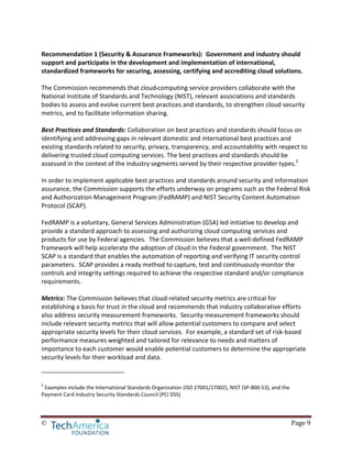 © Page 9
Recommendation 1 (Security & Assurance Frameworks): Government and industry should
support and participate in the development and implementation of international,
standardized frameworks for securing, assessing, certifying and accrediting cloud solutions.
The Commission recommends that cloud computing service providers collaborate with the
National Institute of Standards and Technology (NIST), relevant associations and standards
bodies to assess and evolve current best practices and standards, to strengthen cloud security
metrics, and to facilitate information sharing.
Best Practices and Standards: Collaboration on best practices and standards should focus on
identifying and addressing gaps in relevant domestic and international best practices and
existing standards related to security, privacy, transparency, and accountability with respect to
delivering trusted cloud computing services. The best practices and standards should be
assessed in the context of the industry segments served by their respective provider types.2
In order to implement applicable best practices and standards around security and information
assurance, the Commission supports the efforts underway on programs such as the Federal Risk
and Authorization Management Program (FedRAMP) and NIST Security Content Automation
Protocol (SCAP).
FedRAMP is a voluntary, General Services Administration (GSA) led initiative to develop and
provide a standard approach to assessing and authorizing cloud computing services and
products for use by Federal agencies. The Commission believes that a well-defined FedRAMP
framework will help accelerate the adoption of cloud in the Federal government. The NIST
SCAP is a standard that enables the automation of reporting and verifying IT security control
parameters. SCAP provides a ready method to capture, test and continuously monitor the
controls and integrity settings required to achieve the respective standard and/or compliance
requirements.
Metrics: The Commission believes that cloud-related security metrics are critical for
establishing a basis for trust in the cloud and recommends that industry collaborative efforts
also address security measurement frameworks. Security measurement frameworks should
include relevant security metrics that will allow potential customers to compare and select
appropriate security levels for their cloud services. For example, a standard set of risk-based
performance measures weighted and tailored for relevance to needs and matters of
importance to each customer would enable potential customers to determine the appropriate
security levels for their workload and data.
2
Examples include the International Standards Organization (ISO 27001/27002), NIST (SP-800-53), and the
Payment Card Industry Security Standards Council (PCI DSS)
 