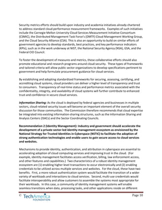 © Page 10
Security metrics efforts should build upon industry and academia initiatives already chartered
to address standard cloud performance measurement frameworks. Examples of such initiatives
include the Carnegie Mellon University Cloud Services Measurement Initiative Consortium
(CSMIC), the Distributed Management Task Force’s (DMTF) Cloud Management Working Group,
and the Cloud Security Alliance (CSA). This is also an opportunity to build on similar efforts of
government agencies to develop standards, best practices, and key performance indicators
(KPIs), such as in the work underway at NIST, the National Security Agency (NSA), GSA, and the
Federal CIO Council.
To foster the development of measures and metrics, these collaborative efforts should also
promote educational and research programs around cloud security. These types of frameworks
and tailored criteria will allow public sector organizations to develop specifications pertinent to
government and help formulate procurement guidance for cloud services.
By establishing and adopting standardized frameworks for securing, assessing, certifying, and
accrediting cloud systems, cloud providers can deliver a higher level of transparency and trust
to consumers. Transparency of real-time status and performance metrics associated with the
confidentiality, integrity, and availability of cloud systems will further contribute to enhanced
trust and confidence in secure cloud services.
Information Sharing: As the cloud is deployed by federal agencies and businesses in multiple
sectors, cloud-related security issues will become an important element of the overall security
discussion for those communities. The Commission therefore recommends that cloud expertise
be integrated into existing information-sharing structures, such as the Information Sharing and
Analysis Centers (ISACs) and the Sector Coordinating Councils.
Recommendation 2 (Identity Management): Industry and government should accelerate the
development of a private sector-led identity management ecosystem as envisioned by the
National Strategy for Trusted Identities in Cyberspace (NSTIC) to facilitate the adoption of
strong authentication technologies and enable users to gain secure access to cloud services
and websites.
Mechanisms to provide identity, authentication, and attribution in cyberspace are essential to
accelerating adoption of cloud computing services and improving trust in the cloud. (For
example, identity management facilitates access verification, billing, law enforcement access,
and other features and capabilities.) Two characteristics of a robust identity management
ecosystem are (1) enabling higher level transactions to occur electronically and (2) enabling
credentials to be utilized across multiple services and websites. For the cloud, these have two
benefits. First, a more robust authentication system would facilitate the transition of a wider
variety of workloads and interactions to cloud services. Second, multi-use credentials would
facilitate interoperability and allow customers to assemble the systems most appropriate for
their workloads. In this case, a community of identity management systems will enable
seamless transitions when data, processing tasks, and other applications reside on different
 