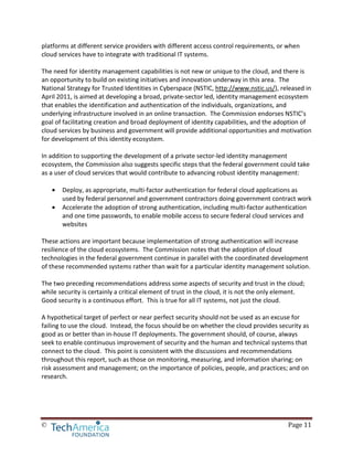 © Page 11
platforms at different service providers with different access control requirements, or when
cloud services have to integrate with traditional IT systems.
The need for identity management capabilities is not new or unique to the cloud, and there is
an opportunity to build on existing initiatives and innovation underway in this area. The
National Strategy for Trusted Identities in Cyberspace (NSTIC, http://www.nstic.us/), released in
April 2011, is aimed at developing a broad, private-sector led, identity management ecosystem
that enables the identification and authentication of the individuals, organizations, and
underlying infrastructure involved in an online transaction. The Commission endorses NSTIC’s
goal of facilitating creation and broad deployment of identity capabilities, and the adoption of
cloud services by business and government will provide additional opportunities and motivation
for development of this identity ecosystem.
In addition to supporting the development of a private sector-led identity management
ecosystem, the Commission also suggests specific steps that the federal government could take
as a user of cloud services that would contribute to advancing robust identity management:
• Deploy, as appropriate, multi-factor authentication for federal cloud applications as
used by federal personnel and government contractors doing government contract work
• Accelerate the adoption of strong authentication, including multi-factor authentication
and one time passwords, to enable mobile access to secure federal cloud services and
websites
These actions are important because implementation of strong authentication will increase
resilience of the cloud ecosystems. The Commission notes that the adoption of cloud
technologies in the federal government continue in parallel with the coordinated development
of these recommended systems rather than wait for a particular identity management solution.
The two preceding recommendations address some aspects of security and trust in the cloud;
while security is certainly a critical element of trust in the cloud, it is not the only element.
Good security is a continuous effort. This is true for all IT systems, not just the cloud.
A hypothetical target of perfect or near perfect security should not be used as an excuse for
failing to use the cloud. Instead, the focus should be on whether the cloud provides security as
good as or better than in-house IT deployments. The government should, of course, always
seek to enable continuous improvement of security and the human and technical systems that
connect to the cloud. This point is consistent with the discussions and recommendations
throughout this report, such as those on monitoring, measuring, and information sharing; on
risk assessment and management; on the importance of policies, people, and practices; and on
research.
 
