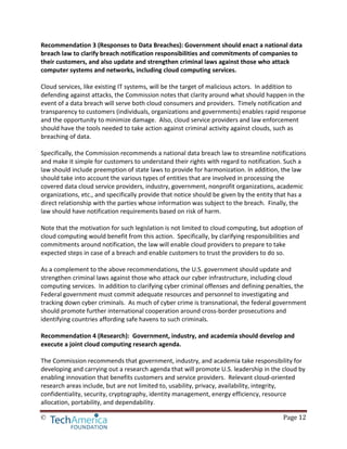 © Page 12
Recommendation 3 (Responses to Data Breaches): Government should enact a national data
breach law to clarify breach notification responsibilities and commitments of companies to
their customers, and also update and strengthen criminal laws against those who attack
computer systems and networks, including cloud computing services.
Cloud services, like existing IT systems, will be the target of malicious actors. In addition to
defending against attacks, the Commission notes that clarity around what should happen in the
event of a data breach will serve both cloud consumers and providers. Timely notification and
transparency to customers (individuals, organizations and governments) enables rapid response
and the opportunity to minimize damage. Also, cloud service providers and law enforcement
should have the tools needed to take action against criminal activity against clouds, such as
breaching of data.
Specifically, the Commission recommends a national data breach law to streamline notifications
and make it simple for customers to understand their rights with regard to notification. Such a
law should include preemption of state laws to provide for harmonization. In addition, the law
should take into account the various types of entities that are involved in processing the
covered data cloud service providers, industry, government, nonprofit organizations, academic
organizations, etc., and specifically provide that notice should be given by the entity that has a
direct relationship with the parties whose information was subject to the breach. Finally, the
law should have notification requirements based on risk of harm.
Note that the motivation for such legislation is not limited to cloud computing, but adoption of
cloud computing would benefit from this action. Specifically, by clarifying responsibilities and
commitments around notification, the law will enable cloud providers to prepare to take
expected steps in case of a breach and enable customers to trust the providers to do so.
As a complement to the above recommendations, the U.S. government should update and
strengthen criminal laws against those who attack our cyber infrastructure, including cloud
computing services. In addition to clarifying cyber criminal offenses and defining penalties, the
Federal government must commit adequate resources and personnel to investigating and
tracking down cyber criminals. As much of cyber crime is transnational, the federal government
should promote further international cooperation around cross-border prosecutions and
identifying countries affording safe havens to such criminals.
Recommendation 4 (Research): Government, industry, and academia should develop and
execute a joint cloud computing research agenda.
The Commission recommends that government, industry, and academia take responsibility for
developing and carrying out a research agenda that will promote U.S. leadership in the cloud by
enabling innovation that benefits customers and service providers. Relevant cloud-oriented
research areas include, but are not limited to, usability, privacy, availability, integrity,
confidentiality, security, cryptography, identity management, energy efficiency, resource
allocation, portability, and dependability.
 