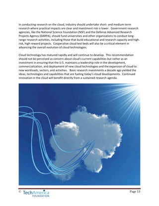 © Page 13
In conducting research on the cloud, industry should undertake short- and medium-term
research where practical impacts are clear and investment risk is lower. Government research
agencies, like the National Science Foundation (NSF) and the Defense Advanced Research
Projects Agency (DARPA), should fund universities and other organizations to conduct long-
range research activities, including those that build educational and research capacity and high-
risk, high-reward projects. Cooperative cloud test beds will also be a critical element in
advancing the overall evolution of cloud technologies.
Cloud technology has matured rapidly and will continue to develop. This recommendation
should not be perceived as concern about cloud’s current capabilities but rather as an
investment in ensuring that the U.S. maintains a leadership role in the development,
commercialization, and deployment of new cloud technologies and the expansion of cloud to
new workloads, sectors, and activities. Basic research investments a decade ago yielded the
ideas, technologies and capabilities that are fueling today’s cloud developments. Continued
innovation in the cloud will benefit directly from a sustained research agenda.
 