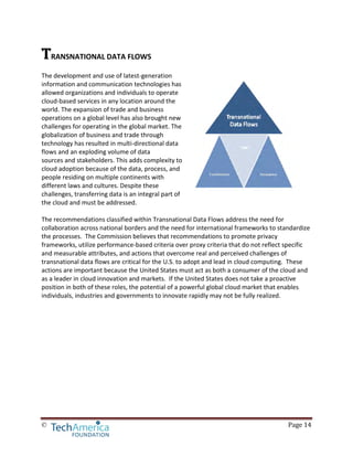 © Page 14
TRANSNATIONAL DATA FLOWS
The development and use of latest-generation
information and communication technologies has
allowed organizations and individuals to operate
cloud-based services in any location around the
world. The expansion of trade and business
operations on a global level has also brought new
challenges for operating in the global market. The
globalization of business and trade through
technology has resulted in multi-directional data
flows and an exploding volume of data
sources and stakeholders. This adds complexity to
cloud adoption because of the data, process, and
people residing on multiple continents with
different laws and cultures. Despite these
challenges, transferring data is an integral part of
the cloud and must be addressed.
The recommendations classified within Transnational Data Flows address the need for
collaboration across national borders and the need for international frameworks to standardize
the processes. The Commission believes that recommendations to promote privacy
frameworks, utilize performance-based criteria over proxy criteria that do not reflect specific
and measurable attributes, and actions that overcome real and perceived challenges of
transnational data flows are critical for the U.S. to adopt and lead in cloud computing. These
actions are important because the United States must act as both a consumer of the cloud and
as a leader in cloud innovation and markets. If the United States does not take a proactive
position in both of these roles, the potential of a powerful global cloud market that enables
individuals, industries and governments to innovate rapidly may not be fully realized.
 