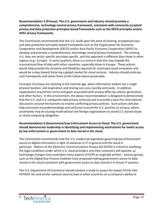 © Page 15
Recommendation 5 (Privacy): The U.S. government and industry should promote a
comprehensive, technology-neutral privacy framework, consistent with commonly accepted
privacy and data protection principles-based frameworks such as the OECD principles and/or
APEC privacy frameworks.
The Commission recommends that the U.S. build upon the work of existing, accepted privacy
and data protection principles-based frameworks such as the Organization for Economic
Cooperation and Development (OECD) and/or Asia-Pacific Economic Cooperation (APEC) to
develop and promote a comprehensive, technology-neutral privacy framework. The existing
U.S. laws are sector specific and state specific, and this approach is different than those in other
regions (e.g., Europe). In some quarters, there is a concern that this may impede the
transnational flow of data with other countries, especially those in Europe. These actions
would help provide the certainty and flexibility required for continued cloud innovation and
would be a step toward fostering a global market for cloud services. Industry should embrace
such frameworks and utilize them to the fullest extent practicable.
Concepts of privacy are evolving in the Internet age, when information seldom has a single
physical location, and duplication and sharing can occur quickly and easily. In addition,
expectations around the norms and goals associated with privacy differ by culture, generation,
and other factors. In this environment, the above recommendation is designed to demonstrate
that the U.S. and U.S. companies take privacy seriously and to provide a basis for international
discussions around mechanisms to resolve conflicting privacy policies. Such actions will also
help overcome misunderstandings and confusion around the U.S. position on privacy; where
uncertainty may be causing multinational and foreign organizations to avoid U.S.-based clouds
or cloud computing altogether.
Recommendation 6 (Government/Law Enforcement Access to Data): The U.S. government
should demonstrate leadership in identifying and implementing mechanisms for lawful access
by law enforcement or government to data stored in the cloud.
The Commission recommends that the U.S. modernize legislation governing law enforcement
access to digital information in light of advances in IT in general and the cloud in
particular. Reform of the Electronic Communications Privacy Act (ECPA) is critical to clarifying
the legal conditions under which U.S. cloud providers and their customers will operate, as
technology changes have overtaken many aspects of ECPA as originally written. Various groups
such as the Digital Due Process Coalition have proposed making government access to data
stored in the cloud consistent with government access to data stored in in-house IT systems.
The U.S. Department of Commerce should conduct a study to assess the impact of the USA
PATRIOT Act and similar national security laws in other countries on a company’s ability to
 