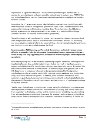 © Page 16
deploy cloud in a global marketplace. This action may provide insights into how best to
address the uncertainty and confusion caused by national security statutes (e.g., PATRIOT Act3
and similar laws of other nations) that are perceived as impediments to a global market place
for cloud services.
In addition, the U.S. government should take the lead on entering into active dialogues with
other nations on processes for legitimate government access to data stored in the cloud and
processes for resolving conflicting laws regarding data. These discussions should build on
existing agreements and arrangements with other nations (e.g., expedited Mutual Legal
Assistance Treaties and bilateral and multilateral agreements).
These three steps all will contribute to increasing clarity around the rules and processes cloud
users and providers should follow in an international environment. Without U.S. leadership
and cooperative international efforts, the world will face a far more complex legal environment,
one that is not conducive to fully leveraging the cloud.
Recommendation 7 (E-Discovery and Forensics): Government and industry should enable
effective practices for collecting information from the cloud to meet forensic or e-discovery
needs in ways that fully support legal due process while minimizing impact on cloud provider
operations.
Critical to improving trust in the cloud and accelerating adoption is the need for best practices
in collecting forensic data and information in ways that do not result in significant, adverse
impacts on individuals and/or organizations using the cloud-based information. To address this,
the Commission recommends that the Federal CIO work with applicable agencies such as the
U.S. Department of Justice and other relevant organizations to establish best practices
specifically addressing acceptable methods for collecting forensic evidence from organizations
using cloud-based information systems. In addition, cloud providers should assist their
customers (e.g., individuals, commercial entities, government) with technologies to facilitate e-
discovery and information retrieval requirements, whether in support of regulatory compliance
or litigation activities.
Specific issues that will need to be addressed include methods to facilitate cooperation among
service providers, how best to maintain a verifiable chain of custody, how best to collect data
from proprietary technologies, and how best to minimize service availability impacts resulting
from seizures of data and equipment. Improving the processes and practices around evidence
collection and forensics will improve cloud customers’ confidence in continuity of service and
3
Uniting and Strengthening America by Providing Appropriate Tools Required to Intercept and Obstruct Terrorism
Act of 2001
 