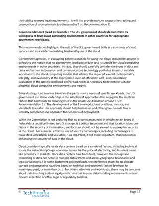 © Page 17
their ability to meet legal requirements. It will also provide tools to support the tracking and
prosecution of cybercriminals (as discussed in Trust Recommendation 3).
Recommendation 8 (Lead by Example): The U.S. government should demonstrate its
willingness to trust cloud computing environments in other countries for appropriate
government workloads.
This recommendation highlights the role of the U.S. government both as a customer of cloud
services and as a leader in enabling trustworthy use of the cloud.
Government agencies, in evaluating potential models for using the cloud, should not assume or
default to the notion that no government workload and/or task is suitable for cloud computing
environments in other countries. Instead, they should carefully consider the types of data and
tasks within their information and communications technology portfolios to match suitable
workloads to the cloud computing models that achieve the required level of confidentiality,
integrity, and availability at the appropriate levels of efficiency, cost, and redundancy.
Evaluation of the specific workload and/or task needs is necessary to determine suitable
potential cloud computing environments and models.
By evaluating cloud services based on the performance needs of specific workloads, the U.S.
government can show leadership in the adoption of approaches that recognize the multiple
factors that contribute to ensuring trust in the cloud (see discussion around Trust
Recommendation 1). The development of the frameworks, best practices, metrics, and
standards to enable this approach should help businesses and other governments take a
similarly comprehensive approach to trusted cloud deployment.
While the Commission is not declaring that no circumstances exist in which certain types of
federal data could be limited to U.S. storage, it is critical to understand that location is but one
factor in the security of information, and location should not be viewed as a proxy for security
in the cloud. For example, effective use of security technologies, including technologies to
make data unreadable and unusable, is as important, if not more important, than location in
enhancing the security of data in the cloud.
Cloud providers typically locate data centers based on a variety of factors, including technical
issues like network topology, economic issues like the price of electricity, and business issues
like proximity to markets. Once data centers have been built, however, the storage and
processing of data can occur in multiple data centers and across geographic boundaries and
legal jurisdictions. For some customers and workloads, the preference might be to allocate
storage and processing locations based on technical and economic factors (perhaps to
maximize speed, or minimize cost). For other customers and workloads, there may be concerns
about data touching certain legal jurisdictions that impose data handling requirements around
privacy, retention or other legal or regulatory burdens.
 