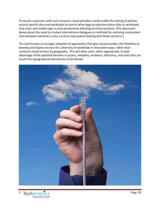 © Page 18
To service customers with such concerns, cloud providers could enable the setting of policies
around specific data and workloads to control what legal jurisdictions those data or workloads
may enter and enable tags to carry provenance attesting to those locations. (The discussion
above about the need to conduct international dialogues on methods for resolving inconsistent
rules between countries is also a critical step toward dealing with these concerns.)
The Commission encourages adoption of approaches that give cloud providers the flexibility to
develop and deploy services for a diversity of workloads in innovative ways, rather than
constrain cloud services by geography. This will allow users, when appropriate, to take
advantage of the potential benefits in access, reliability, resiliency, efficiency, and costs that can
result from geographical distribution of workloads.
 
