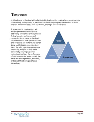 © Page 19
TRANSPARENCY
U.S. leadership in the cloud will be facilitated if cloud providers make a firm commitment to
transparency. Transparency in the context of cloud computing requires vendors to share
relevant information about their capabilities, offerings, and service levels.
Transparency by cloud vendors will
encourage the shift to the cloud by
addressing some of the primary reasons
federal agencies and commercial
companies do not move to the cloud:
uncertainty about how systems outside
of their control will perform and fear of
being unable to access or move their
data. We offer two recommendations
specifically designed to allay these
concerns by ensuring customers
maintain control over the performance
of their systems and access to their data
while still realizing the cost, efficiency,
and scalability advantages of cloud
computing.
 