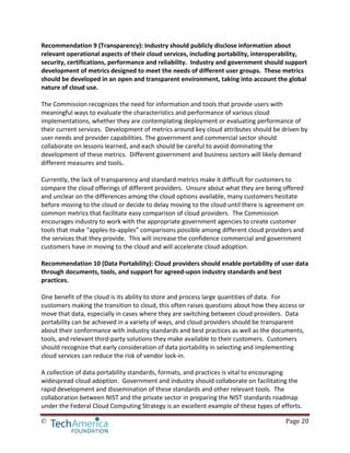 © Page 20
Recommendation 9 (Transparency): Industry should publicly disclose information about
relevant operational aspects of their cloud services, including portability, interoperability,
security, certifications, performance and reliability. Industry and government should support
development of metrics designed to meet the needs of different user groups. These metrics
should be developed in an open and transparent environment, taking into account the global
nature of cloud use.
The Commission recognizes the need for information and tools that provide users with
meaningful ways to evaluate the characteristics and performance of various cloud
implementations, whether they are contemplating deployment or evaluating performance of
their current services. Development of metrics around key cloud attributes should be driven by
user needs and provider capabilities. The government and commercial sector should
collaborate on lessons learned, and each should be careful to avoid dominating the
development of these metrics. Different government and business sectors will likely demand
different measures and tools.
Currently, the lack of transparency and standard metrics make it difficult for customers to
compare the cloud offerings of different providers. Unsure about what they are being offered
and unclear on the differences among the cloud options available, many customers hesitate
before moving to the cloud or decide to delay moving to the cloud until there is agreement on
common metrics that facilitate easy comparison of cloud providers. The Commission
encourages industry to work with the appropriate government agencies to create customer
tools that make “apples-to-apples” comparisons possible among different cloud providers and
the services that they provide. This will increase the confidence commercial and government
customers have in moving to the cloud and will accelerate cloud adoption.
Recommendation 10 (Data Portability): Cloud providers should enable portability of user data
through documents, tools, and support for agreed-upon industry standards and best
practices.
One benefit of the cloud is its ability to store and process large quantities of data. For
customers making the transition to cloud, this often raises questions about how they access or
move that data, especially in cases where they are switching between cloud providers. Data
portability can be achieved in a variety of ways, and cloud providers should be transparent
about their conformance with industry standards and best practices as well as the documents,
tools, and relevant third-party solutions they make available to their customers. Customers
should recognize that early consideration of data portability in selecting and implementing
cloud services can reduce the risk of vendor lock-in.
A collection of data portability standards, formats, and practices is vital to encouraging
widespread cloud adoption. Government and industry should collaborate on facilitating the
rapid development and dissemination of these standards and other relevant tools. The
collaboration between NIST and the private sector in preparing the NIST standards roadmap
under the Federal Cloud Computing Strategy is an excellent example of these types of efforts.
 