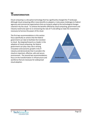 © Page 22
TRANSFORMATION
Cloud computing is a disruptive technology that has significantly changed the IT landscape.
Although cloud computing offers many benefits to adopters, it also poses challenges to Federal
agencies and commercial organizations that are trying to adapt to the technological changes
ushered in by the cloud. To achieve the benefits offered by cloud computing, government and
industry need to be open to re-envisioning the role of IT and willing to make the investments
necessary to harness the power of the cloud.
The first two recommendations in this section
focus specifically on actions that the federal
government can take to facilitate the transition
to cloud. By stepping forward as a leader in the
adoption of cloud computing, the federal
government can play a key role in driving
innovation and economic growth in the IT
industry and demonstrate that it considers the
cloud an important, effective, safe and secure
environment. The second two recommendations
focus on the transformation in infrastructure and
workforce that are necessary for widespread
cloud adoption.
 