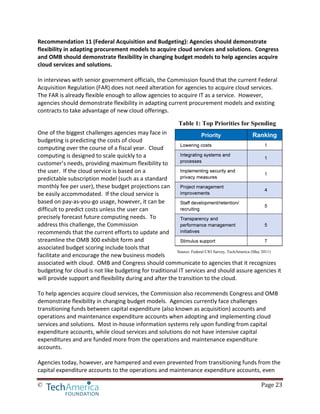 © Page 23
Table 1: Top Priorities for Spending
Source: Federal CIO Survey, TechAmerica (May 2011)
Recommendation 11 (Federal Acquisition and Budgeting): Agencies should demonstrate
flexibility in adapting procurement models to acquire cloud services and solutions. Congress
and OMB should demonstrate flexibility in changing budget models to help agencies acquire
cloud services and solutions.
In interviews with senior government officials, the Commission found that the current Federal
Acquisition Regulation (FAR) does not need alteration for agencies to acquire cloud services.
The FAR is already flexible enough to allow agencies to acquire IT as a service. However,
agencies should demonstrate flexibility in adapting current procurement models and existing
contracts to take advantage of new cloud offerings.
One of the biggest challenges agencies may face in
budgeting is predicting the costs of cloud
computing over the course of a fiscal year. Cloud
computing is designed to scale quickly to a
customer’s needs, providing maximum flexibility to
the user. If the cloud service is based on a
predictable subscription model (such as a standard
monthly fee per user), these budget projections can
be easily accommodated. If the cloud service is
based on pay-as-you-go usage, however, it can be
difficult to predict costs unless the user can
precisely forecast future computing needs. To
address this challenge, the Commission
recommends that the current efforts to update and
streamline the OMB 300 exhibit form and
associated budget scoring include tools that
facilitate and encourage the new business models
associated with cloud. OMB and Congress should communicate to agencies that it recognizes
budgeting for cloud is not like budgeting for traditional IT services and should assure agencies it
will provide support and flexibility during and after the transition to the cloud.
To help agencies acquire cloud services, the Commission also recommends Congress and OMB
demonstrate flexibility in changing budget models. Agencies currently face challenges
transitioning funds between capital expenditure (also known as acquisition) accounts and
operations and maintenance expenditure accounts when adopting and implementing cloud
services and solutions. Most in-house information systems rely upon funding from capital
expenditure accounts, while cloud services and solutions do not have intensive capital
expenditures and are funded more from the operations and maintenance expenditure
accounts.
Agencies today, however, are hampered and even prevented from transitioning funds from the
capital expenditure accounts to the operations and maintenance expenditure accounts, even
 