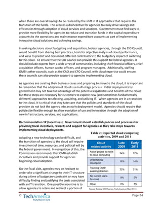 © Page 24
Table 2: Reported cloud computing
activities, 2009 and 2011
Source: Federal CIO Survey, TechAmerica (May 2011)
when there are overall savings to be realized by the shift in IT approaches that requires the
transition of the funds. This creates a disincentive for agencies to really drive savings and
efficiencies through adoption of cloud services and solutions. Government must find ways to
provide more flexibility for agencies to reduce and transition funds in the capital expenditure
accounts to the operations and maintenance expenditure accounts as part of implementing
innovative cloud solutions and achieving savings.
In making decisions about budgeting and acquisition, federal agencies, through the CIO Council,
would benefit from sharing best practices, tools for objective analysis of cloud performance,
and ways to predict and document different contributors to the budgetary impact of switching
to the cloud. To ensure that the CIO Council can provide this support to federal agencies, it
should include experts from a wide array of communities, including chief financial officers, chief
acquisition officers, human capital officers, and program managers. Additionally, staffing
OMB’s other councils, such as the CAO and CFO Council, with cloud expertise could ensure
these councils can also provide support to agencies implementing cloud.
As agencies are creating their business cases and preparing to move to the cloud, it is important
to remember that the adoption of cloud is a multi-stage process. Initial deployments by
government may not take full advantage of the potential capabilities and benefits of the cloud,
but these steps are necessary for customers to explore new (and sometimes fundamentally
different) approaches to selecting, acquiring, and utilizing IT. When agencies are in a transition
to the cloud, it is critical that they take care that the policies and standards of the cloud
provider do not lock the agency into an early deployment model. Agencies should require that
policies be flexible enough to allow evolution of use and innovation through the adoption of
new infrastructure, services, and applications.
Recommendation 12 (Incentives): Government should establish policies and processes for
providing fiscal incentives, rewards and support for agencies as they take steps towards
implementing cloud deployments.
Adopting a new technology can be difficult, and
the transition of agencies to the cloud will require
investment of time, resources, and political will by
the federal government. In recognition of this, the
Commission recommends that OMB establish
incentives and provide support for agencies
beginning cloud adoption.
On the fiscal side, agencies may be hesitant to
undertake a significant change to their IT structure
during a time of budgetary constraint or may have
difficulty finding and justifying the costs associated
with an IT transition. One possible incentive is to
allow agencies to retain and redirect a portion of
 