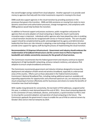 © Page 25
the overall budget savings realized from cloud adoption. Another approach is to provide seed
money to agencies that help with the initial investments required in moving to the cloud.
OMB could also support agencies in the cloud transition by providing assistance in the
processes that govern the transition. OMB and GSA assistance on moving from static to more
dynamic assessment and authorization processes, change management, and compliance with
OMB guidance would help facilitate the transition.
In addition to financial support and process assistance, public recognition and praise for
agencies that are early adopters of cloud computing or deploy the cloud in particularly
innovative ways is important. Individuals within agencies who have played key roles in enabling
a cloud transition should also be recognized with service or financial awards. This sort of public
support should be complemented by public acknowledgement by agency and Administration
leadership that there are risks inherent in adopting a new technology infrastructure; this would
provide some support for agency staff during the process of implementing the cloud transition.
Recommendation 13 (Improve Infrastructure): Government and industry should embrace the
modernization of broadband infrastructure and the current move to IPv6 to improve the
bandwidth and reliable connectivity necessary for the growth of cloud services.
The Commission recommends that the federal government and industry continue to expand
deployment of high bandwidth networking, enhance network resilience, and advance IPv6
adoption to ensure ample broadband connections.
The Commission recommends government and industry initiatives designed to increase the
deployment and adoption of both wired and wireless broadband, especially to underserved
areas of the country. Efforts such as those advocated in the Federal Communications
Commission’s National Broadband Plan, including making additional spectrum available and
expanding opportunities for opportunistic and unlicensed spectrum use, are necessary to allow
cloud computing to function effectively and for businesses and citizens to realize the benefits of
innovative new cloud technologies.
With rapidly rising demands for connectivity, the last batch of IPv4 addresses, assigned earlier
this year, is unlikely to meet demand beyond the end of 2011. Since cloud computing depends
on the connection of many individuals, devices, and locations, a quick transition to IPv6 is vital
to ensuring the successful adoption and operation of cloud computing in the future. The
Commission applauds the government's move to enable the use of IPv6 on external servers by
October 2012 and on internal networks by 2014.
 