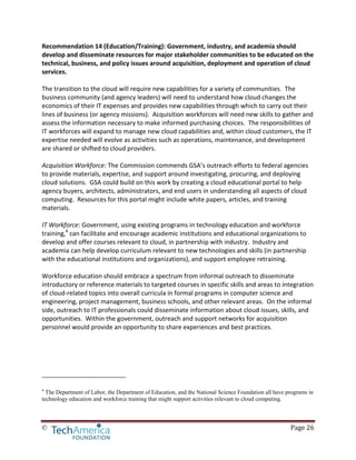 © Page 26
Recommendation 14 (Education/Training): Government, industry, and academia should
develop and disseminate resources for major stakeholder communities to be educated on the
technical, business, and policy issues around acquisition, deployment and operation of cloud
services.
The transition to the cloud will require new capabilities for a variety of communities. The
business community (and agency leaders) will need to understand how cloud changes the
economics of their IT expenses and provides new capabilities through which to carry out their
lines of business (or agency missions). Acquisition workforces will need new skills to gather and
assess the information necessary to make informed purchasing choices. The responsibilities of
IT workforces will expand to manage new cloud capabilities and, within cloud customers, the IT
expertise needed will evolve as activities such as operations, maintenance, and development
are shared or shifted to cloud providers.
Acquisition Workforce: The Commission commends GSA’s outreach efforts to federal agencies
to provide materials, expertise, and support around investigating, procuring, and deploying
cloud solutions. GSA could build on this work by creating a cloud educational portal to help
agency buyers, architects, administrators, and end users in understanding all aspects of cloud
computing. Resources for this portal might include white papers, articles, and training
materials.
IT Workforce: Government, using existing programs in technology education and workforce
training,4
can facilitate and encourage academic institutions and educational organizations to
develop and offer courses relevant to cloud, in partnership with industry. Industry and
academia can help develop curriculum relevant to new technologies and skills (in partnership
with the educational institutions and organizations), and support employee retraining.
Workforce education should embrace a spectrum from informal outreach to disseminate
introductory or reference materials to targeted courses in specific skills and areas to integration
of cloud-related topics into overall curricula in formal programs in computer science and
engineering, project management, business schools, and other relevant areas. On the informal
side, outreach to IT professionals could disseminate information about cloud issues, skills, and
opportunities. Within the government, outreach and support networks for acquisition
personnel would provide an opportunity to share experiences and best practices.
4
The Department of Labor, the Department of Education, and the National Science Foundation all have programs in
technology education and workforce training that might support activities relevant to cloud computing.
 
