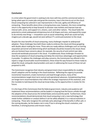 © Page 27
Conclusion
In a time when the government is seeking to do more with less and the commercial sector is
being called upon to create jobs and grow the economy, now is the time to act on the cloud.
Cloud computing has ushered in vast improvements in the cost, agility and efficiency of
computing. These benefits alone drive a strong business case; however, the more compelling
return is the opportunity to leap forward; to discover new markets and improve how we
interact with, serve, and support U.S. citizens, users and other nations. The cloud holds the
potential to unlock widespread entrepreneurism of all shapes and sizes, and expand the scope
to do entirely new things — innovations such as social networking, which we could not fully
imagine just a decade ago, would not exist without IT’s continued evolution to the cloud.
Despite the clear benefits of cloud computing, many challenges impede its widespread
adoption. These challenges face both those ready to embrace the cloud and those grappling
with doubts about making the move. Those who are ready address challenges such as training
acquisition personnel and determining which workloads should be moved to the cloud; those
who are hesitant have concerns about, for example, the security of and control over data
stored and workloads processed in the cloud. If unaddressed, these challenges threaten to
slow the acceptance of cloud computing and delay the enormous advantages and opportunities
it provides. To address the challenges and allay concerns, the Commission has offered in this
report a range of practicable recommendations; these show the way forward to those ready to
adopt the cloud, and guide cloud providers and users in addressing the issues of those not yet
prepared to shift.
The Commission recognizes that industry and government share responsibility for enabling
cloud’s adoption and for leading in the cloud evolution. Reflecting the urgency to provide
incremental movement, create momentum and lead through actions, many of the
recommendations target short-term tactical and operational advances. Complementing these
are longer term recommendations that reflect the strategic importance of the evolution, and
the mandate to look beyond the cloud we know today, to the opportunities it creates for the
future.
It is the hope of this Commission that the federal government, industry and academia will
implement these recommendations and be leaders in shaping how the future unfolds through
the adoption of the cloud across the United States and around the world. Furthermore, these
recommendations should demonstrate that cloud computing is not a new technology that
needs further validation or analysis before it can be safely adopted; it is a natural evolution in
computing. Those who recognize this and take early advantage of the benefits it offers will, in
the coming decades, be the leaders not in only IT but in driving the cloud’s evolution, and
therefore, in driving business and mission results.
 